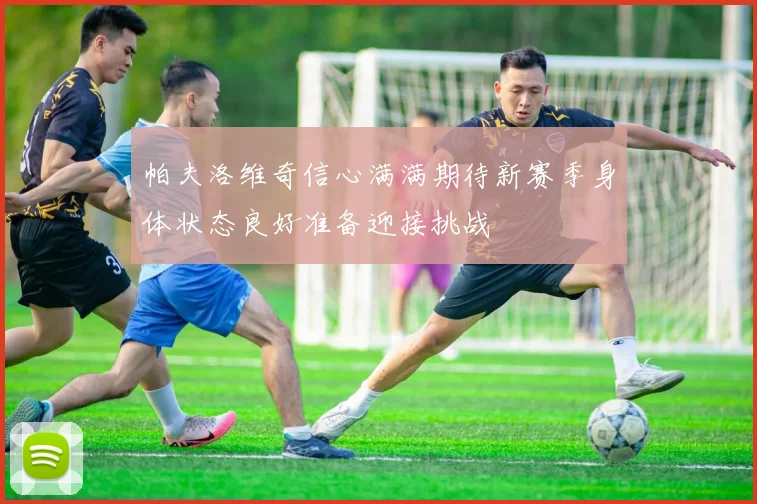 帕夫洛维奇信心满满期待新赛季身体状态良好准备迎接挑战