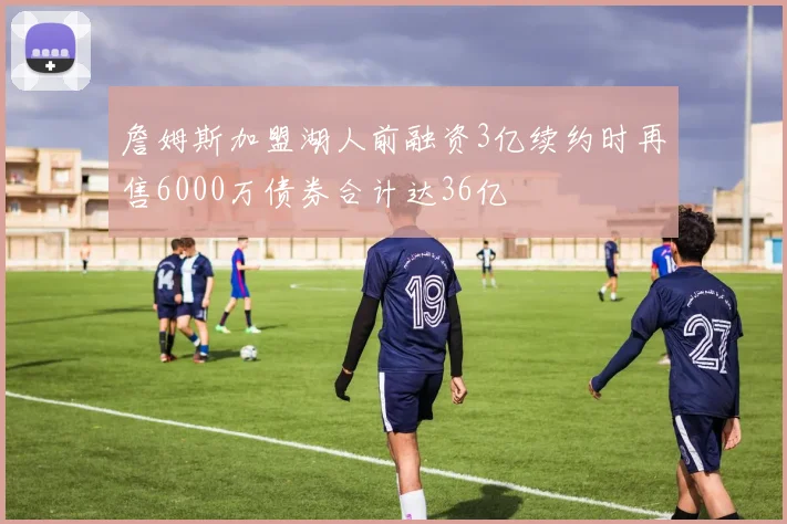詹姆斯加盟湖人前融资3亿续约时再售6000万债券合计达36亿