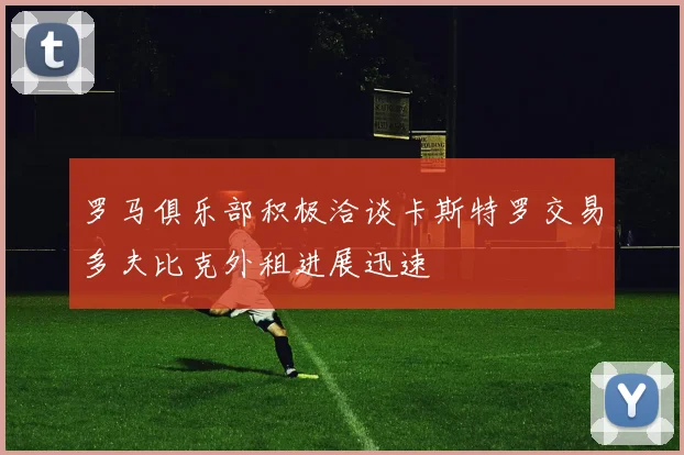 罗马俱乐部积极洽谈卡斯特罗交易多夫比克外租进展迅速