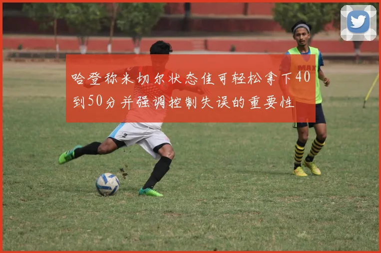 哈登称米切尔状态佳可轻松拿下40到50分并强调控制失误的重要性