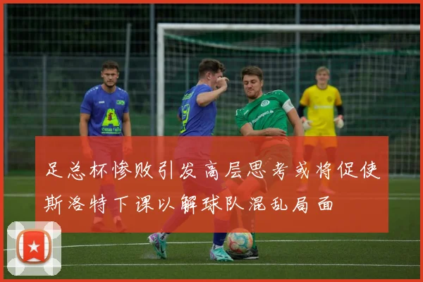 足总杯惨败引发高层思考或将促使斯洛特下课以解球队混乱局面