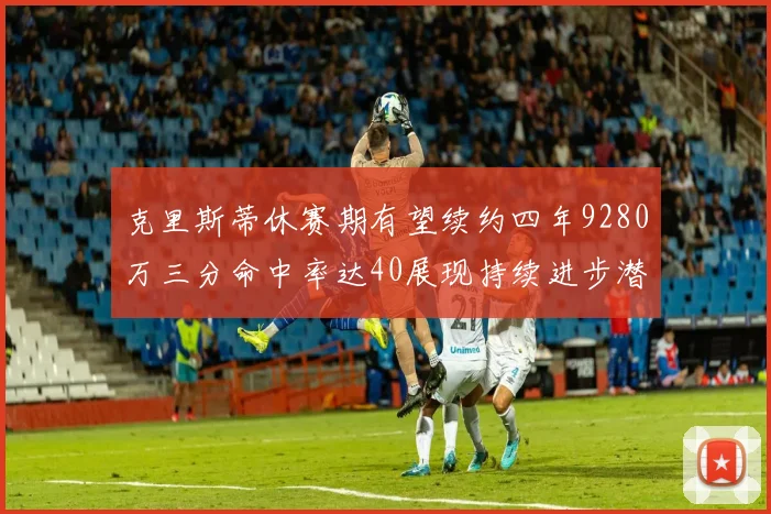 克里斯蒂休赛期有望续约四年9280万三分命中率达40展现持续进步潜力