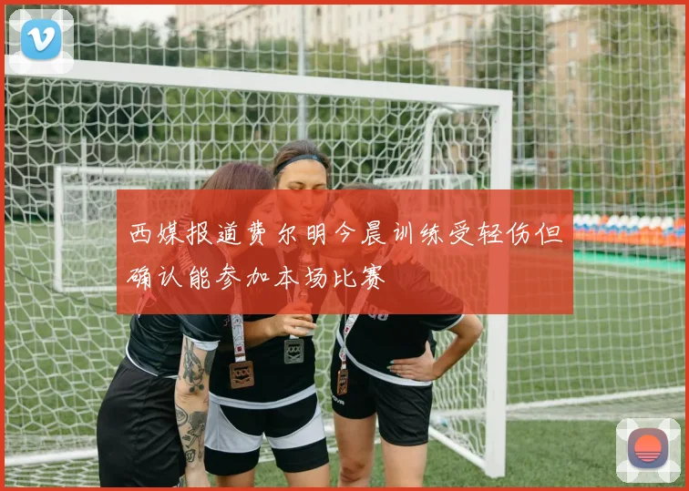 西媒报道费尔明今晨训练受轻伤但确认能参加本场比赛