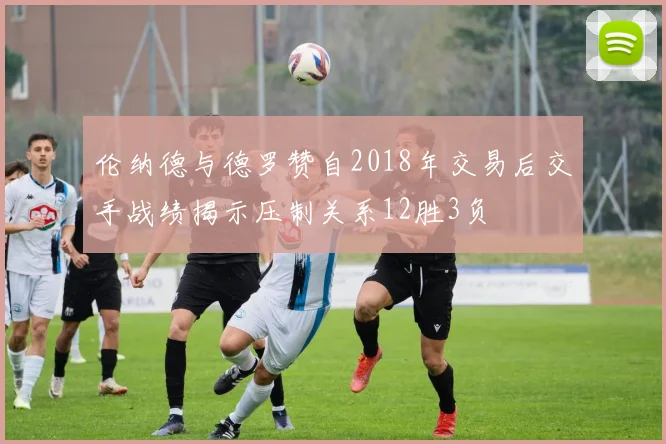 伦纳德与德罗赞自2018年交易后交手战绩揭示压制关系12胜3负