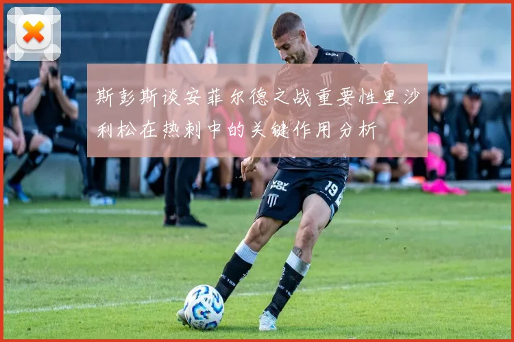 斯彭斯谈安菲尔德之战重要性里沙利松在热刺中的关键作用分析
