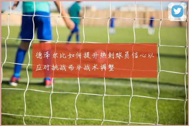德泽尔比如何提升热刺球员信心以应对挑战而非战术调整